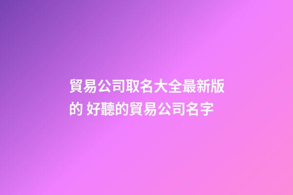 貿易公司取名大全最新版的 好聽的貿易公司名字